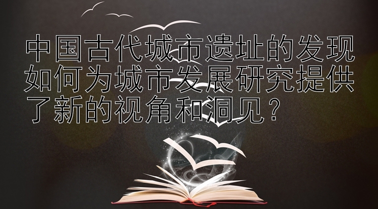 中国古代城市遗址的发现如何为城市发展研究提供了新的视角和洞见？