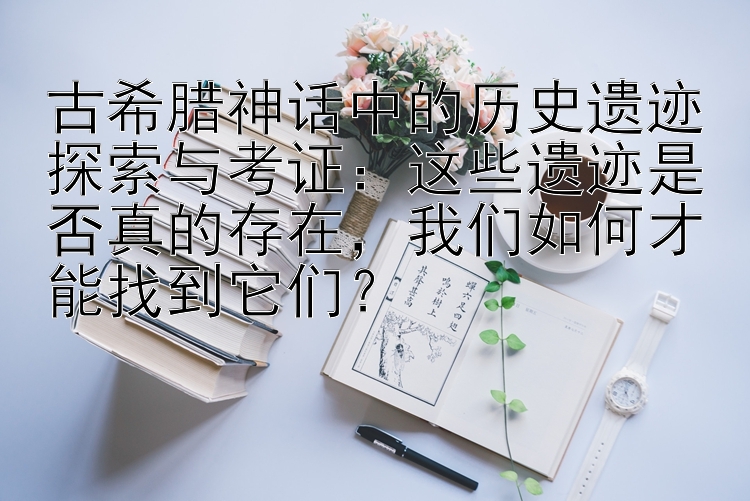 古希腊神话中的历史遗迹探索与考证：这些遗迹是否真的存在，我们如何才能找到它们？