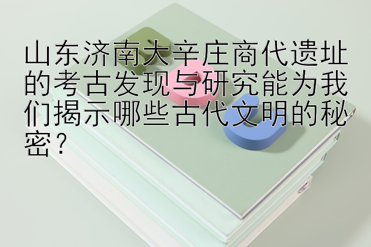 山东济南大辛庄商代遗址的考古发现与研究能为我们揭示哪些古代文明的秘密？