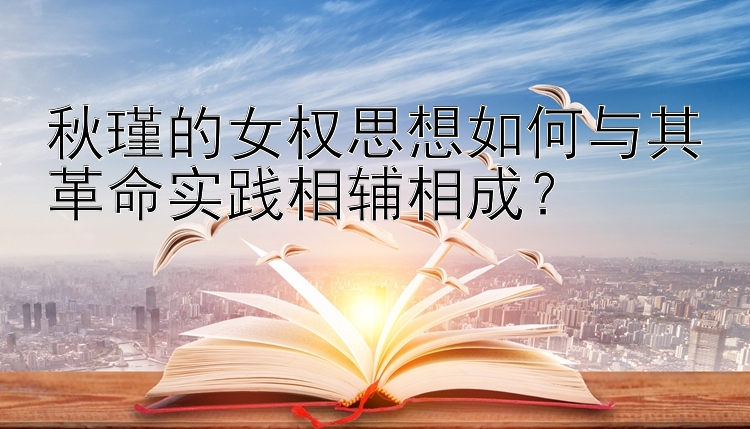 秋瑾的女权思想如何与其革命实践相辅相成？