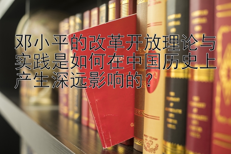 邓小平的改革开放理论与实践是如何在中国历史上产生深远影响的？