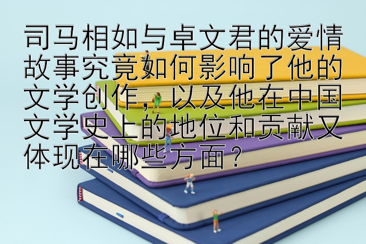 司马相如与卓文君的爱情故事究竟如何影响了他的文学创作，以及他在中国文学史上的地位和贡献又体现在哪些方面？