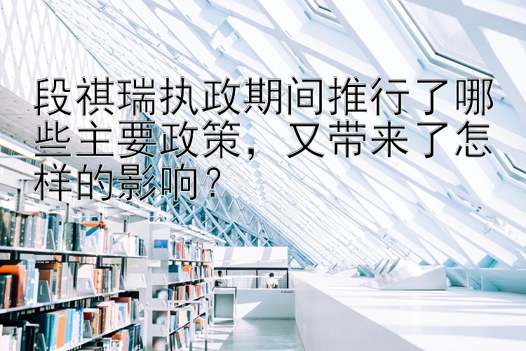 段祺瑞执政期间推行了哪些主要政策，又带来了怎样的影响？