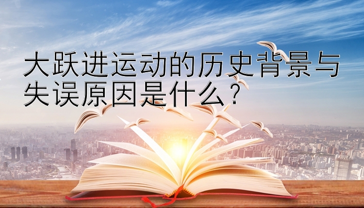 大跃进运动的历史背景与失误原因是什么？