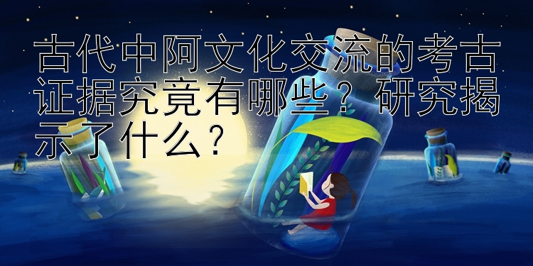 古代中阿文化交流的考古证据究竟有哪些？研究揭示了什么？