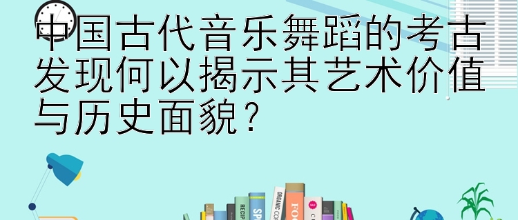 中国古代音乐舞蹈的考古发现何以揭示其艺术价值与历史面貌？