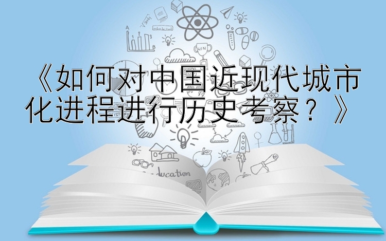 《如何对中国近现代城市化进程进行历史考察？》