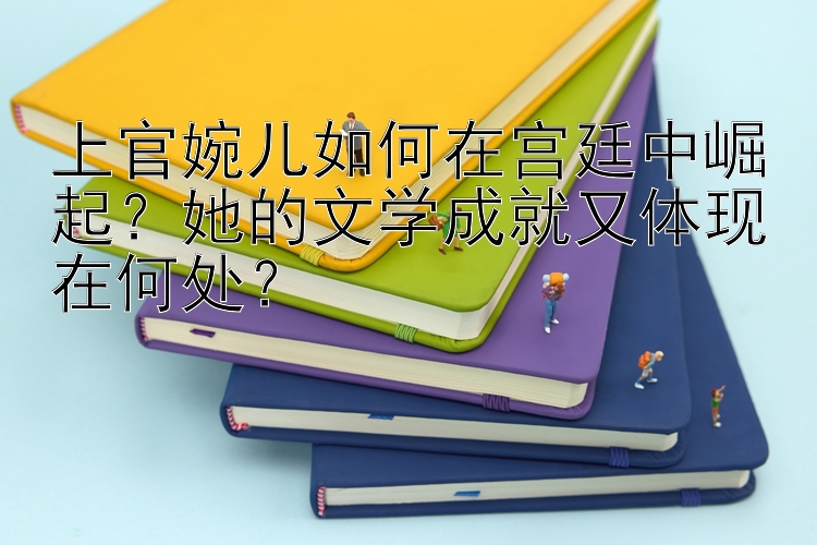 上官婉儿如何在宫廷中崛起？她的文学成就又体现在何处？