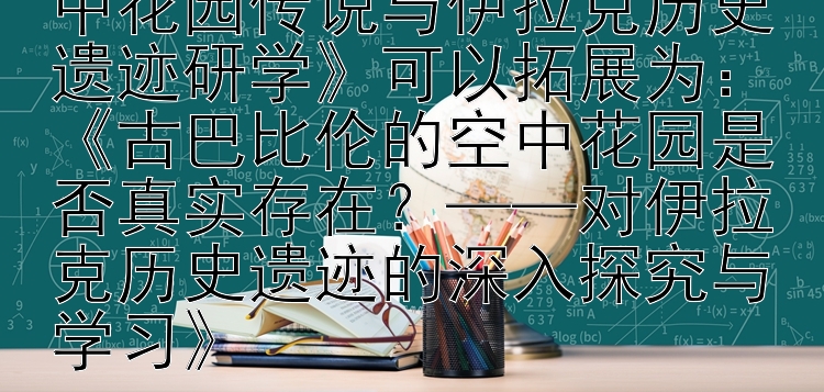 《探秘古巴比伦 —— 空中花园传说与伊拉克历史遗迹研学》可以拓展为：《古巴比伦的空中花园是否真实存在？——对伊拉克历史遗迹的深入探究与学习》