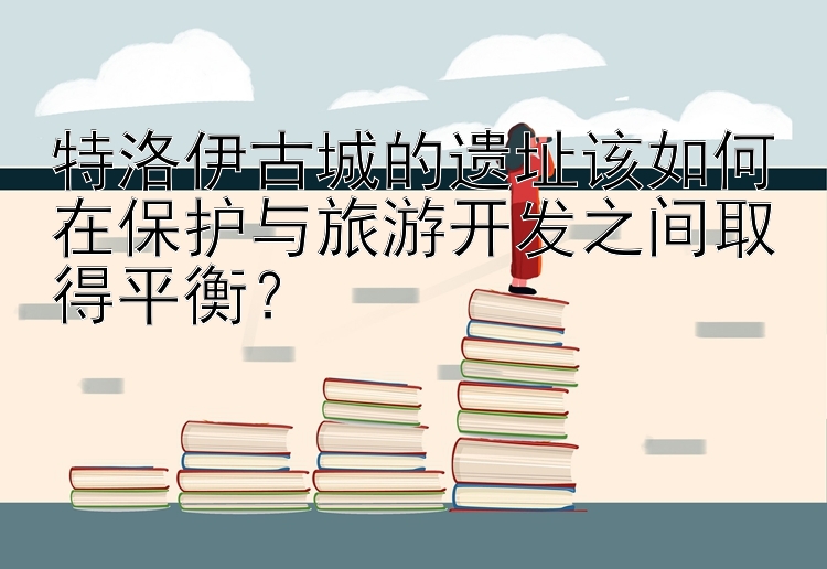 特洛伊古城的遗址该如何在保护与旅游开发之间取得平衡？