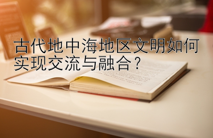 古代地中海地区文明如何实现交流与融合？