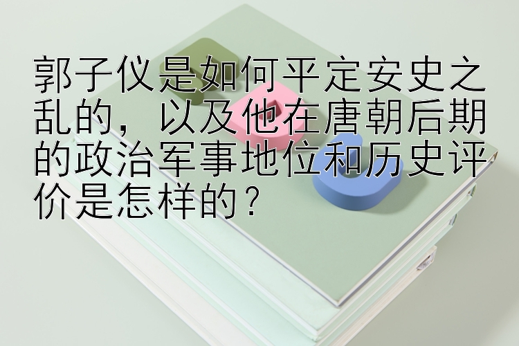 郭子仪是如何平定安史之乱的，以及他在唐朝后期的政治军事地位和历史评价是怎样的？