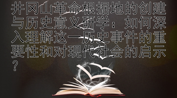 井冈山革命根据地的创建与历史意义研学：如何深入理解这一历史事件的重要性和对现代社会的启示？