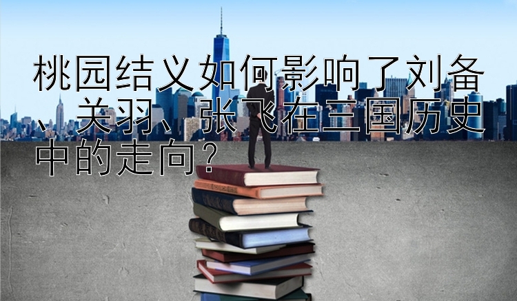 桃园结义如何影响了刘备、关羽、张飞在三国历史中的走向？