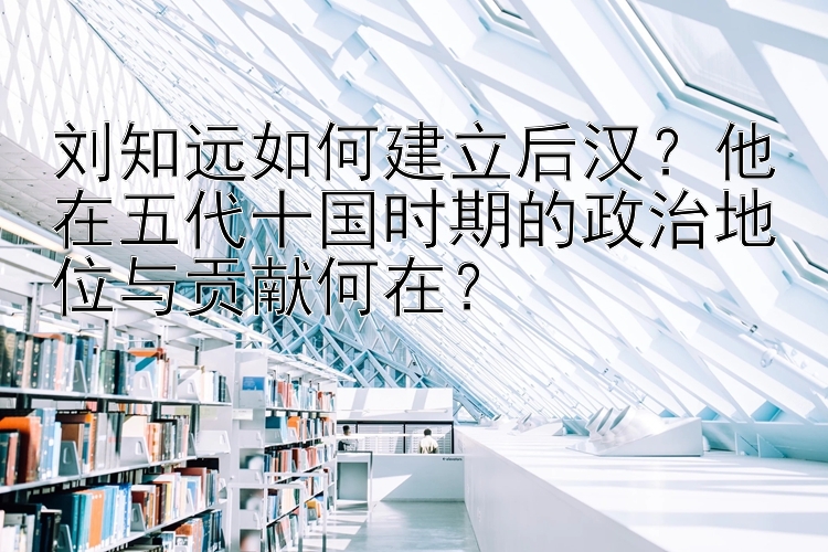 刘知远如何建立后汉？他在五代十国时期的政治地位与贡献何在？