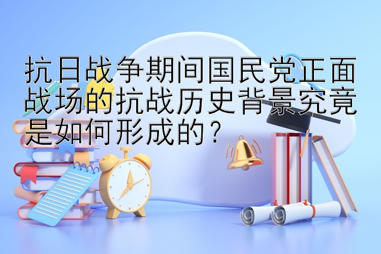 抗日战争期间国民党正面战场的抗战历史背景究竟是如何形成的？