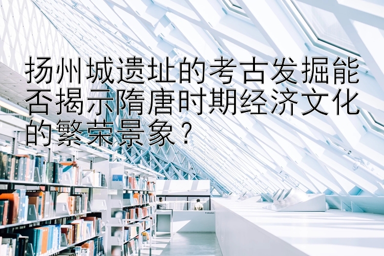 扬州城遗址的考古发掘能否揭示隋唐时期经济文化的繁荣景象？