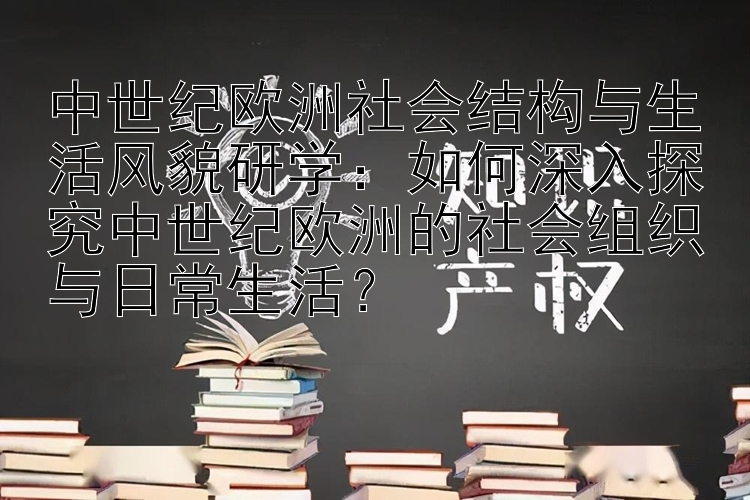 中世纪欧洲社会结构与生活风貌研学：如何深入探究中世纪欧洲的社会组织与日常生活？