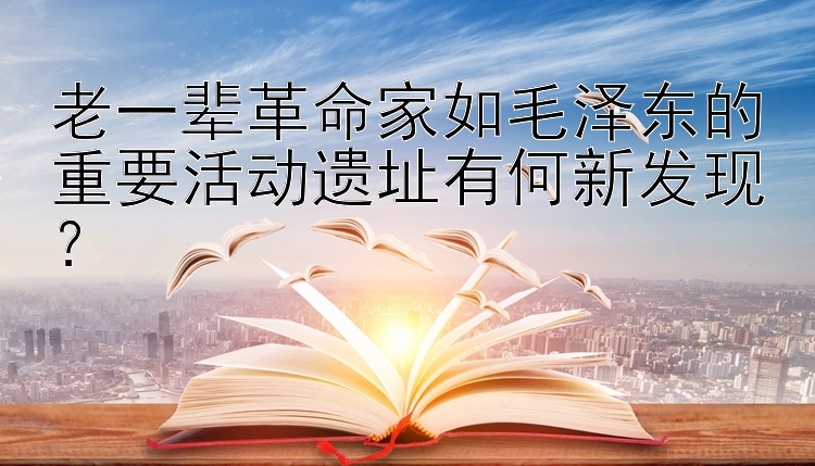 老一辈革命家如毛泽东的重要活动遗址有何新发现？