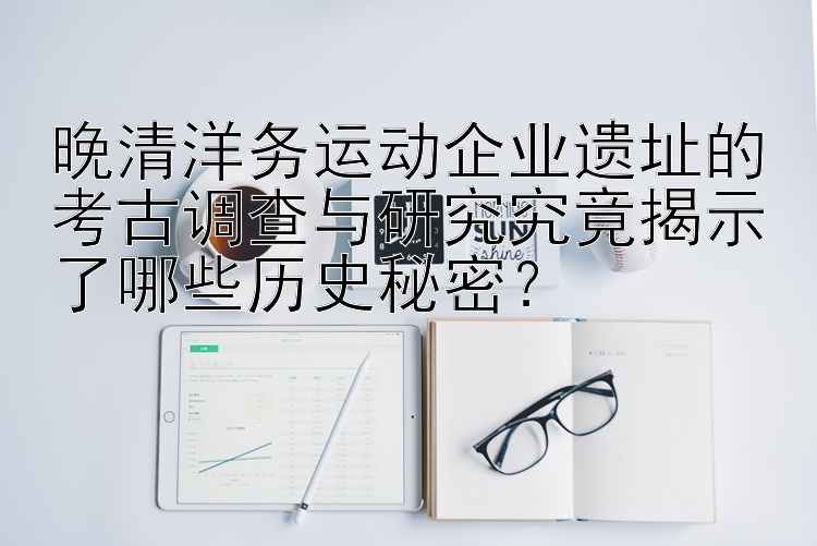 晚清洋务运动企业遗址的考古调查与研究究竟揭示了哪些历史秘密？