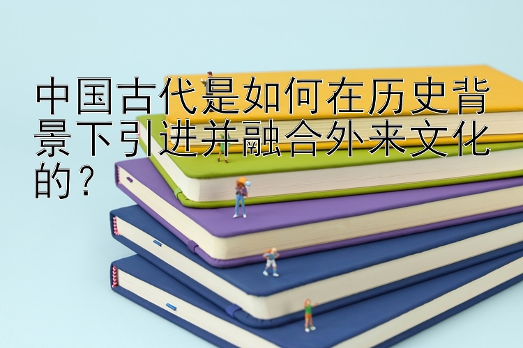 中国古代是如何在历史背景下引进并融合外来文化的？