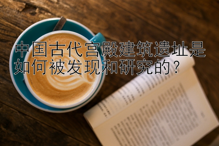 中国古代宫殿建筑遗址是如何被发现和研究的？