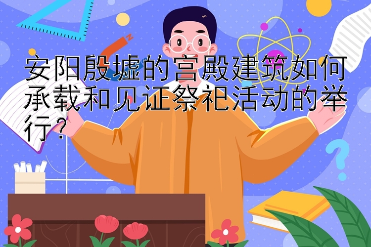 安阳殷墟的宫殿建筑如何承载和见证祭祀活动的举行？