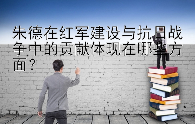 朱德在红军建设与抗日战争中的贡献体现在哪些方面？