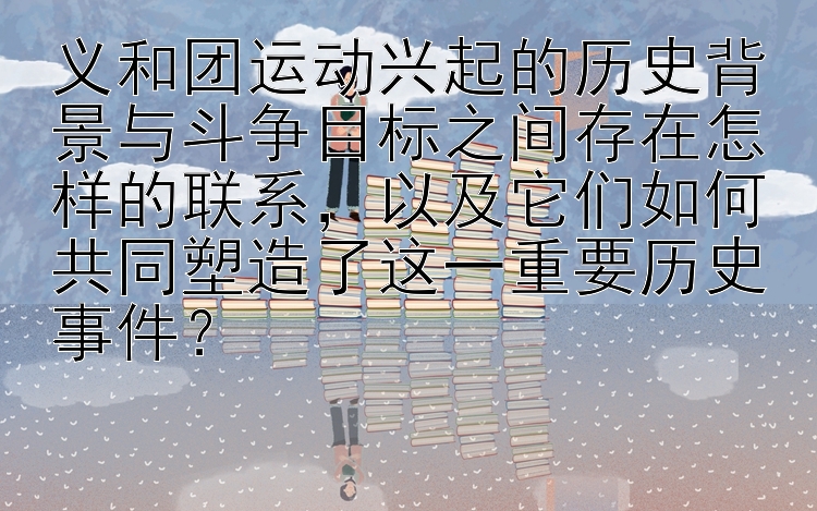 义和团运动兴起的历史背景与斗争目标之间存在怎样的联系，以及它们如何共同塑造了这一重要历史事件？