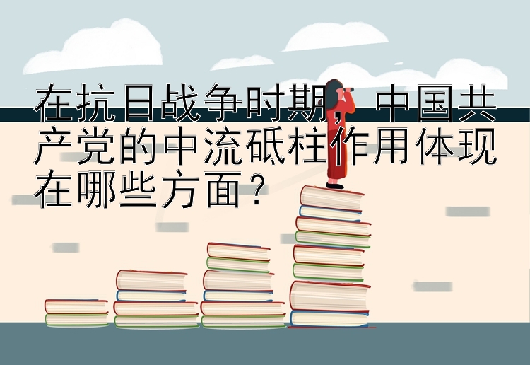 在抗日战争时期，中国共产党的中流砥柱作用体现在哪些方面？