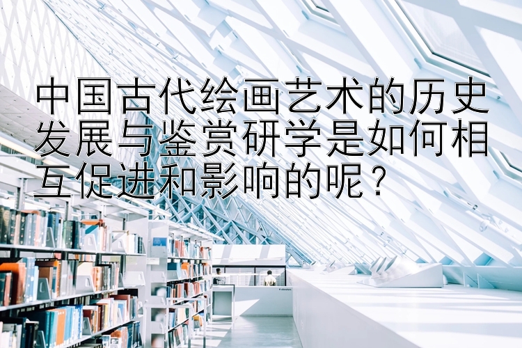 中国古代绘画艺术的历史发展与鉴赏研学是如何相互促进和影响的呢？