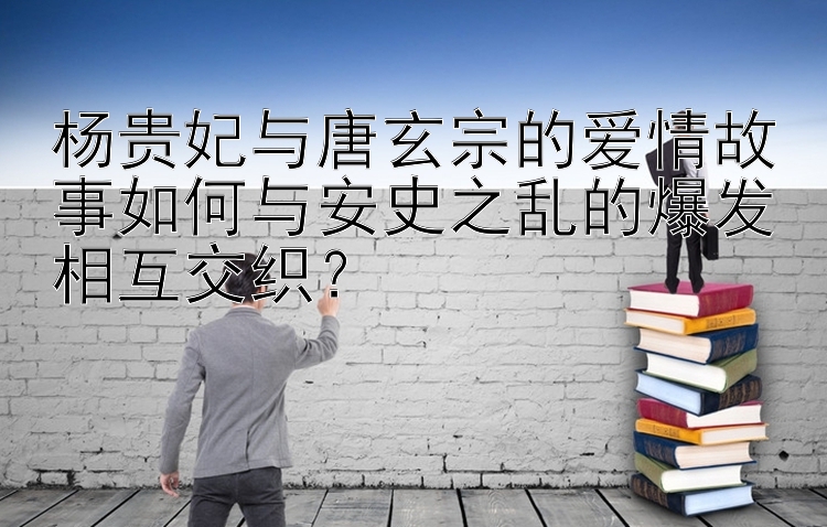 杨贵妃与唐玄宗的爱情故事如何与安史之乱的爆发相互交织？