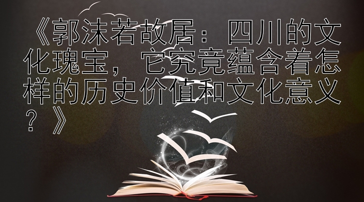 《郭沫若故居：四川的文化瑰宝，它究竟蕴含着怎样的历史价值和文化意义？》