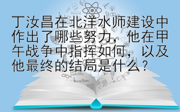 丁汝昌在北洋水师建设中作出了哪些努力，他在甲午战争中指挥如何，以及他最终的结局是什么？