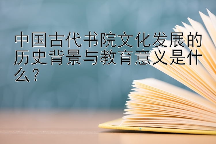 中国古代书院文化发展的历史背景与教育意义是什么？