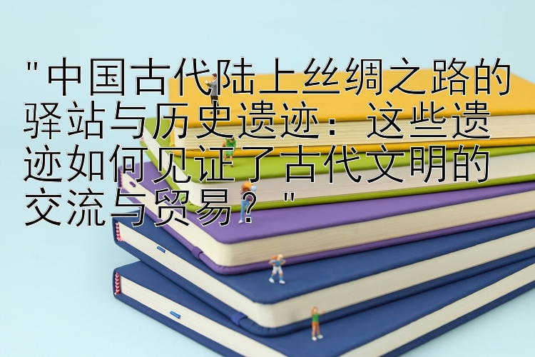 中国古代陆上丝绸之路的驿站与历史遗迹：这些遗迹如何见证了古代文明的交流与贸易？