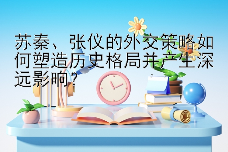 苏秦、张仪的外交策略如何塑造历史格局并产生深远影响？