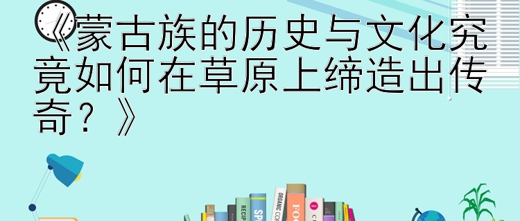 蒙古族的历史与文化究竟如何在草原上缔造出传奇？