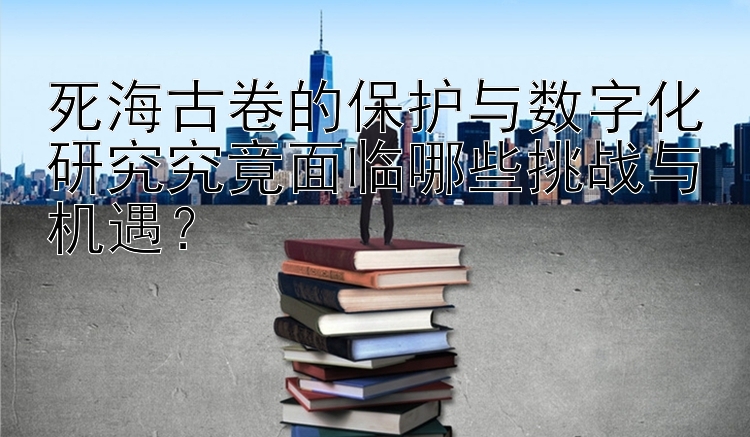 死海古卷的保护与数字化研究究竟面临哪些挑战与机遇？