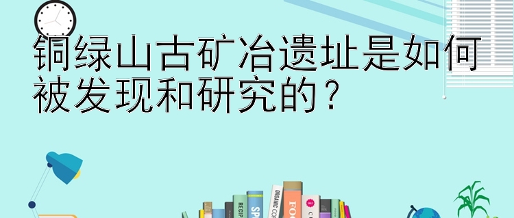 铜绿山古矿冶遗址是如何被发现和研究的？