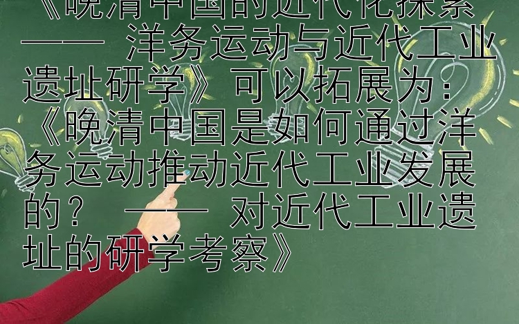 《晚清中国的近代化探索 —— 洋务运动与近代工业遗址研学》可以拓展为：《晚清中国是如何通过洋务运动推动近代工业发展的？ —— 对近代工业遗址的研学考察》