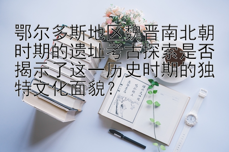 鄂尔多斯地区魏晋南北朝时期的遗址考古探索是否揭示了这一历史时期的独特文化面貌？