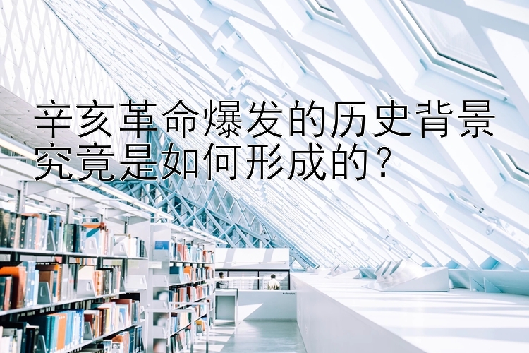 辛亥革命爆发的历史背景究竟是如何形成的？