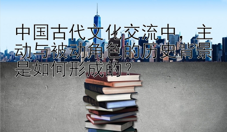 中国古代文化交流中，主动与被动角色的历史背景是如何形成的？