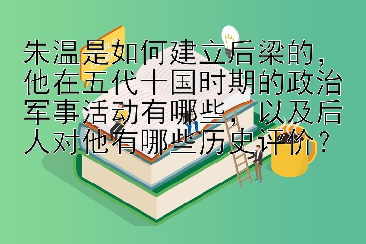 朱温是如何建立后梁的，他在五代十国时期的政治军事活动有哪些，以及后人对他有哪些历史评价？