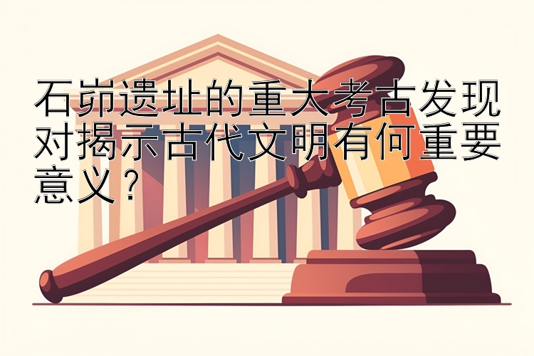 石峁遗址的重大考古发现对揭示古代文明有何重要意义？