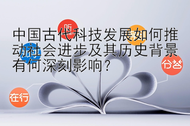 中国古代科技发展如何推动社会进步及其历史背景有何深刻影响？