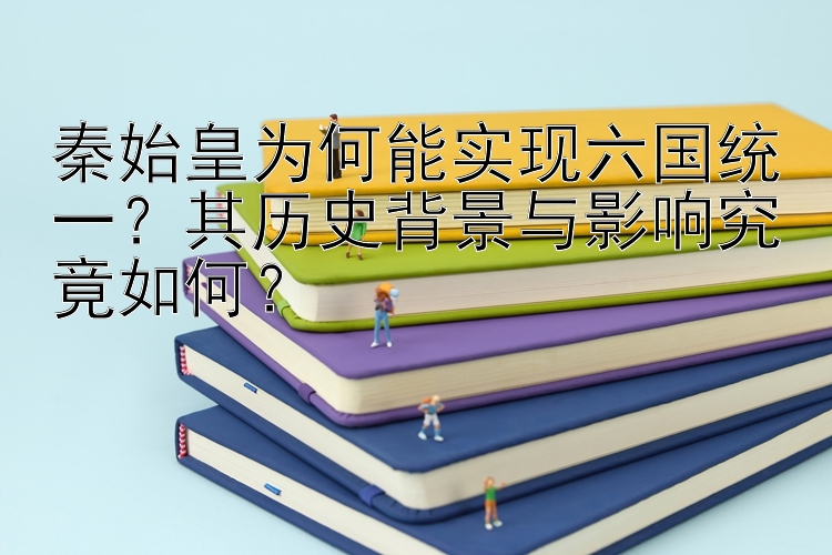 秦始皇为何能实现六国统一？其历史背景与影响究竟如何？