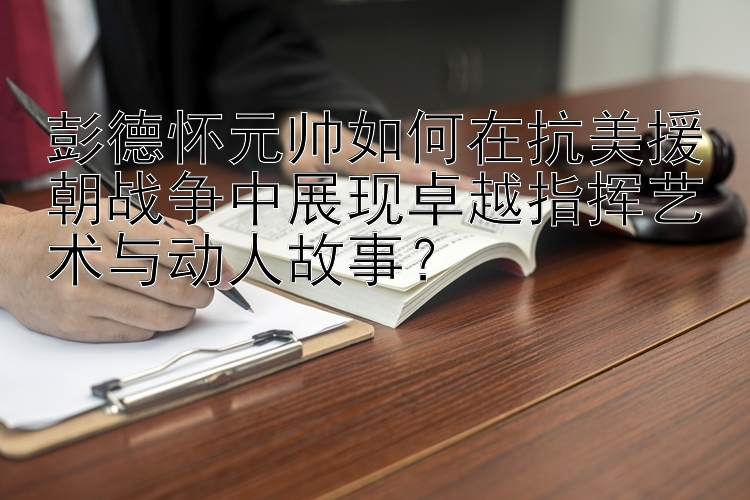 彭德怀元帅如何在抗美援朝战争中展现卓越指挥艺术与动人故事？