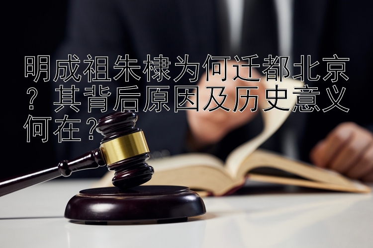 明成祖朱棣为何迁都北京？其背后原因及历史意义何在？